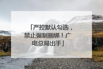 严控默认勾选，禁止强制捆绑！广电总局出手