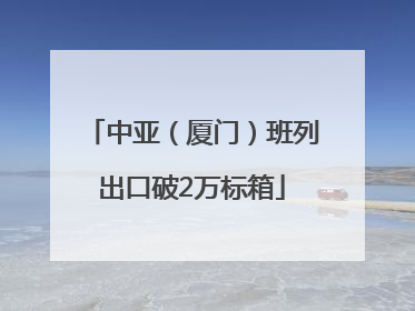 中亚（厦门）班列出口破2万标箱