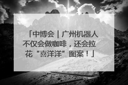 中博会｜广州机器人不仅会做咖啡，还会拉花“喜洋洋”图案！