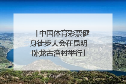 中国体育彩票健身徒步大会在昆明卧龙古渔村举行