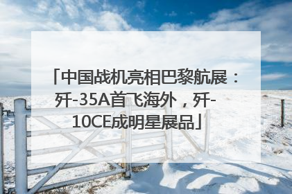 中国战机亮相巴黎航展：歼-35A首飞海外，歼-10CE成明星展品