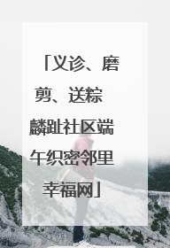 义诊、磨剪、送粽 麟趾社区端午织密邻里幸福网
