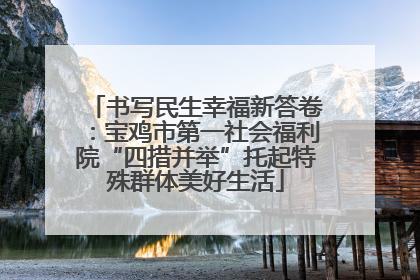 书写民生幸福新答卷：宝鸡市第一社会福利院“四措并举”托起特殊群体美好生活