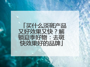 买什么淡斑产品又好效果又快？解锁夏季好物：去斑快效果好的品牌