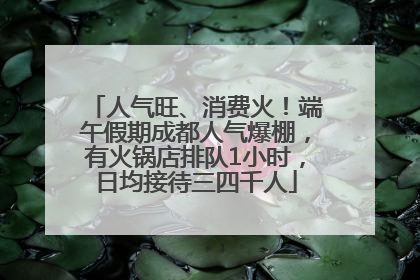 人气旺、消费火！端午假期成都人气爆棚，有火锅店排队1小时，日均接待三四千人