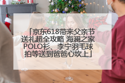 京东618带来父亲节送礼超全攻略 海澜之家POLO衫、李宁羽毛球拍等送到爸爸心坎上