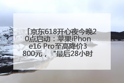 京东618开心夜今晚20点启动：苹果iPhone16 Pro至高降价3800元，“最后28小时”推出十二大补贴