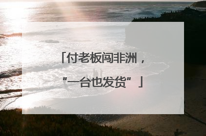 付老板闯非洲，“一台也发货”
