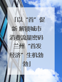 以“首”促新 解锁城市消费流量密码 兰州“首发经济”生机勃勃