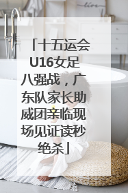 十五运会U16女足八强战，广东队家长助威团亲临现场见证读秒绝杀