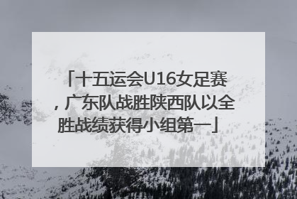 十五运会U16女足赛，广东队战胜陕西队以全胜战绩获得小组第一