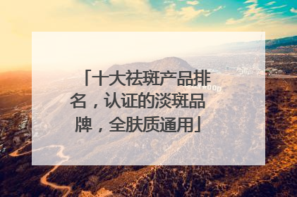 十大祛斑产品排名，认证的淡斑品牌，全肤质通用