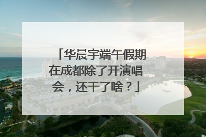 华晨宇端午假期在成都除了开演唱会，还干了啥？