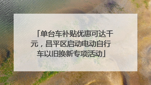 单台车补贴优惠可达千元，昌平区启动电动自行车以旧换新专项活动