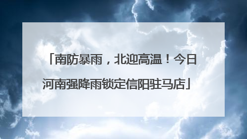南防暴雨，北迎高温！今日河南强降雨锁定信阳驻马店