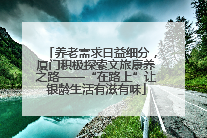 养老需求日益细分，厦门积极探索文旅康养之路——“在路上”让银龄生活有滋有味