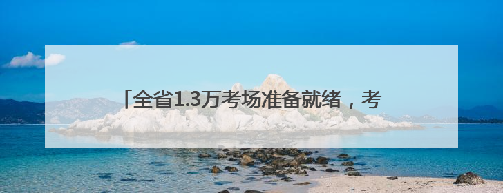全省1.3万考场准备就绪，考前探访：有家长提前两月预订酒店，有学弟学妹隔空送上暖心祝福