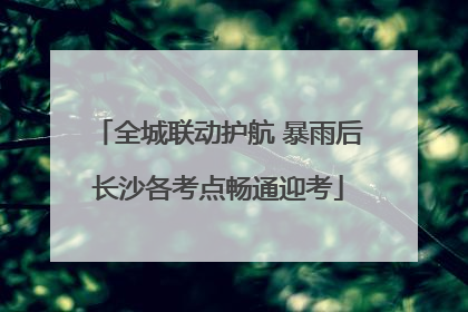 全城联动护航 暴雨后长沙各考点畅通迎考