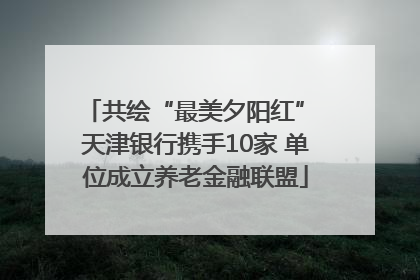共绘“最美夕阳红” 天津银行携手10家 单位成立养老金融联盟