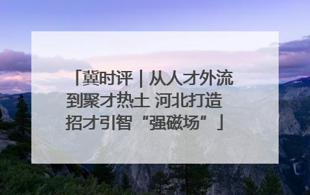 冀时评｜从人才外流到聚才热土 河北打造招才引智“强磁场”