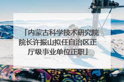内蒙古科学技术研究院院长许振山拟任自治区正厅级事业单位正职