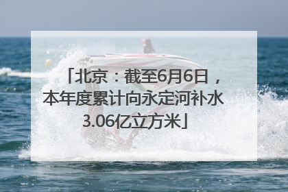 北京：截至6月6日，本年度累计向永定河补水3.06亿立方米