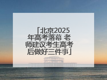 北京2025年高考落幕 老师建议考生高考后做好三件事