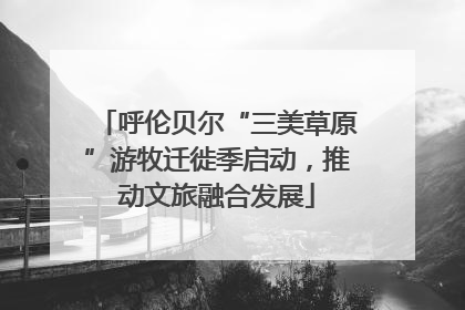 呼伦贝尔“三美草原”游牧迁徙季启动，推动文旅融合发展