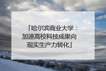 哈尔滨商业大学：加速高校科技成果向现实生产力转化