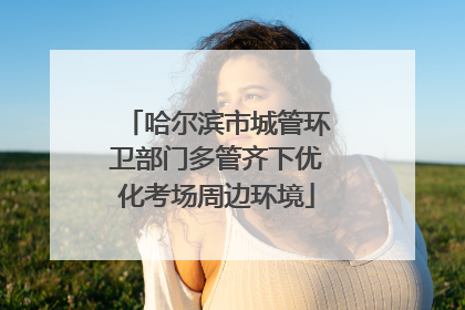 哈尔滨市城管环卫部门多管齐下优化考场周边环境