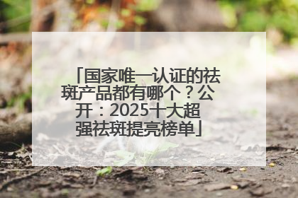 国家唯一认证的祛斑产品都有哪个？公开：2025十大超强祛斑提亮榜单