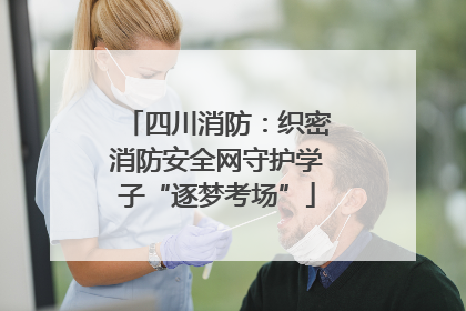 四川消防：织密消防安全网守护学子“逐梦考场”