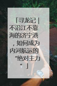 寻龙记｜不沿江不靠海的济宁港，如何成为内河航运的“绝对主力”