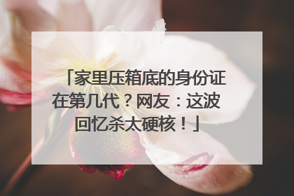家里压箱底的身份证在第几代？网友：这波回忆杀太硬核！