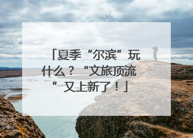 夏季“尔滨”玩什么？“文旅顶流”又上新了！