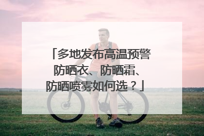 多地发布高温预警 防晒衣、防晒霜、防晒喷雾如何选？