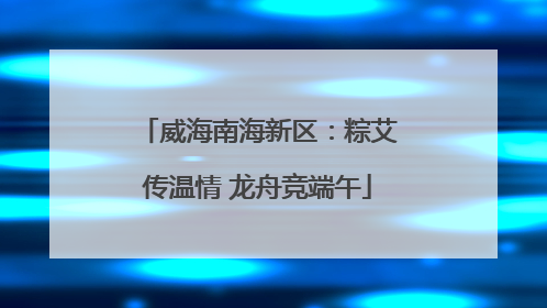 威海南海新区：粽艾传温情 龙舟竞端午
