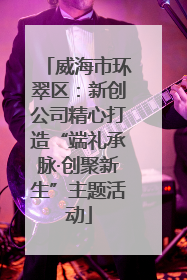 威海市环翠区：新创公司精心打造“端礼承脉·创聚新生”主题活动
