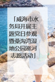 威海市水务局开展主题党日参观暨桑沟湾湿地公园巡河志愿活动