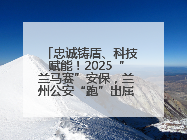 忠诚铸盾、科技赋能！2025“兰马赛”安保，兰州公安“跑”出属于自己的精彩