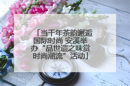 当千年茶韵邂逅国际时尚 安溪举办“品世遗之味赏时尚潮流”活动
