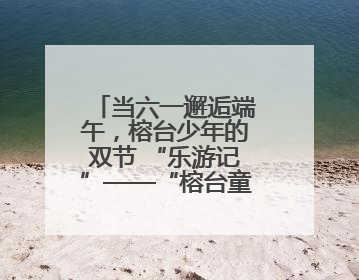 当六一邂逅端午，榕台少年的双节 “乐游记”——“榕台童乐汇 同心筑未来”六一嘉年华活动顺利举行