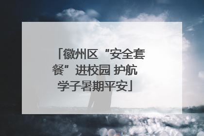徽州区“安全套餐”进校园 护航学子暑期平安