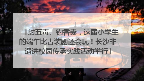 射五毒、钓香囊，这届小学生的端午比古装剧还会玩！长沙非遗进校园传承实践活动举行