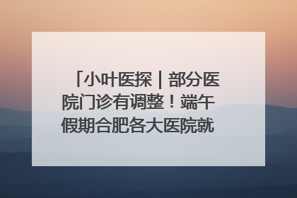小叶医探｜部分医院门诊有调整！端午假期合肥各大医院就诊指南来了