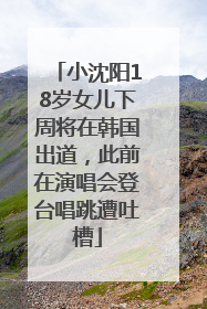 小沈阳18岁女儿下周将在韩国出道，此前在演唱会登台唱跳遭吐槽