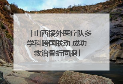 山西援外医疗队多学科跨国联动 成功救治骨折同胞