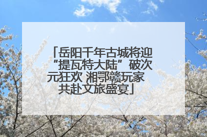 岳阳千年古城将迎“提瓦特大陆”破次元狂欢 湘鄂赣玩家共赴文旅盛宴