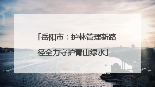 岳阳市：护林管理新路径全力守护青山绿水