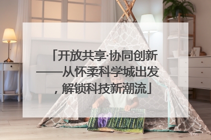 开放共享·协同创新——从怀柔科学城出发，解锁科技新潮流